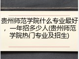 贵州师范学院什么专业最好，一年招多少人(贵州师范学院热门专业及招生)