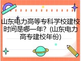 山东电力高等专科学校建校时间是哪一年？(山东电力高专建校年份)