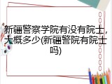 新疆警察学院有没有院士，大概多少(新疆警院有院士吗)