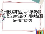 广州铁路职业技术学院哪一年成立建校的(广州铁路职院何时建校)