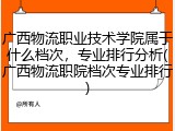 广西物流职业技术学院属于什么档次，专业排行分析(广西物流职院档次专业排行)