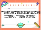 广州航海学院就读的真实感觉如何(广航就读体验)