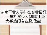 湖南工业大学什么专业最好，一年招多少人(湖南工业大学热门专业及招生)