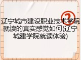辽宁城市建设职业技术学院就读的真实感觉如何(辽宁城建学院就读体验)
