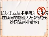 长沙职业技术学院如何申请在读间的创业无息贷款(长沙职院创业贷款)