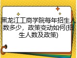 黑龙江工商学院每年招生人数多少，政策变动如何(招生人数及政策)