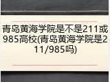 青岛黄海学院是不是211或985高校(青岛黄海学院是211/985吗)
