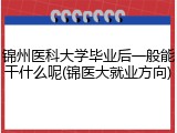 锦州医科大学毕业后一般能干什么呢(锦医大就业方向)