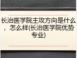 长治医学院主攻方向是什么，怎么样(长治医学院优势专业)