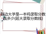 延边大学是一本吗录取分数线多少(延大录取分数线)