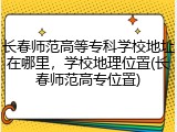 长春师范高等专科学校地址在哪里，学校地理位置(长春师范高专位置)