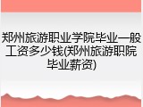郑州旅游职业学院毕业一般工资多少钱(郑州旅游职院毕业薪资)