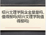 绍兴文理学院含金量量吗，值得报吗(绍兴文理学院值得报吗)