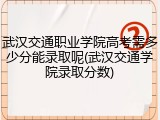 武汉交通职业学院高考需多少分能录取呢(武汉交通学院录取分数)