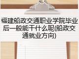 福建船政交通职业学院毕业后一般能干什么呢(船政交通就业方向)