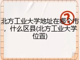北方工业大学地址在哪个市，什么区县(北方工业大学位置)