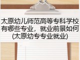 太原幼儿师范高等专科学校有哪些专业，就业前景如何(太原幼专专业就业)