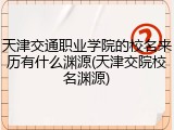 天津交通职业学院的校名来历有什么渊源(天津交院校名渊源)