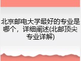 北京邮电大学最好的专业是哪个，详细阐述(北邮顶尖专业详解)