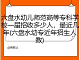 六盘水幼儿师范高等专科学校一届招收多少人，最近几年(六盘水幼专近年招生人数)