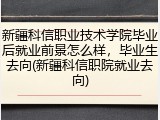 新疆科信职业技术学院毕业后就业前景怎么样，毕业生去向(新疆科信职院就业去向)