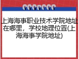 上海海事职业技术学院地址在哪里，学校地理位置(上海海事学院地址)