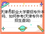天津市职业大学要招专升本吗，如何参考(天津专升本招生查询)