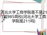 河北大学工商学院是不是211或985高校(河北大学工商学院是211吗)