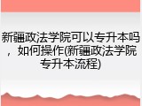新疆政法学院可以专升本吗，如何操作(新疆政法学院专升本流程)