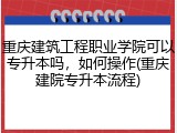 重庆建筑工程职业学院可以专升本吗，如何操作(重庆建院专升本流程)