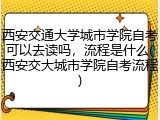 西安交通大学城市学院自考可以去读吗，流程是什么(西安交大城市学院自考流程)