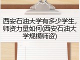 西安石油大学有多少学生，师资力量如何(西安石油大学规模师资)