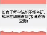 长春工程学院能不能考研，成绩在哪里查询(考研成绩查询)