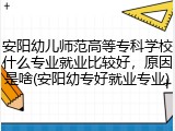 安阳幼儿师范高等专科学校什么专业就业比较好，原因是啥(安阳幼专好就业专业)