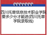 四川托普信息技术职业学院要多少分才能进(四川托普学院录取线)