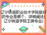 辽宁铁道职业技术学院最好的专业是哪个，详细阐述(辽宁铁道学院王牌专业)