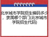北京城市学院招生编码多少，隶属哪个部门(北京城市学院招生代码)