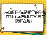 北京印刷学院是哪里的学校，在哪个城市(北京印刷学院所在地)