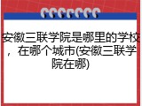 安徽三联学院是哪里的学校，在哪个城市(安徽三联学院在哪)