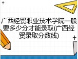 广西经贸职业技术学院一般要多少分才能录取(广西经贸录取分数线)