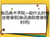 鲁迅美术学院一般什么时候放寒暑假(鲁迅美院寒暑假时间)