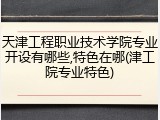 天津工程职业技术学院专业开设有哪些,特色在哪(津工院专业特色)