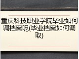 重庆科技职业学院毕业如何调档案呢(毕业档案如何调取)