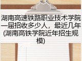 湖南高速铁路职业技术学院一届招收多少人，最近几年(湖南高铁学院近年招生规模)