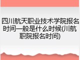 四川航天职业技术学院报名时间一般是什么时候(川航职院报名时间)
