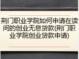 荆门职业学院如何申请在读间的创业无息贷款(荆门职业学院创业贷款申请)