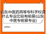 山东中医药高等专科学校读什么专业比较有前景(山东中医专前景专业)