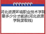 河北资源环境职业技术学院要多少分才能进(河北资源学院录取线)