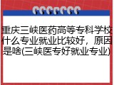 重庆三峡医药高等专科学校什么专业就业比较好，原因是啥(三峡医专好就业专业)