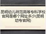 昆明幼儿师范高等专科学校官网是哪个网址多少(昆明幼专官网)